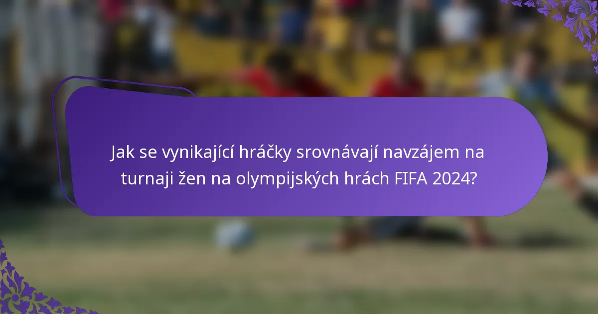 Jak se vynikající hráčky srovnávají navzájem na turnaji žen na olympijských hrách FIFA 2024?